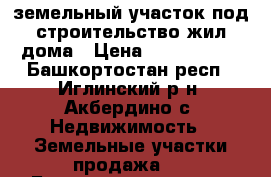 земельный участок под строительство жил.дома › Цена ­ 1 950 000 - Башкортостан респ., Иглинский р-н, Акбердино с. Недвижимость » Земельные участки продажа   . Башкортостан респ.